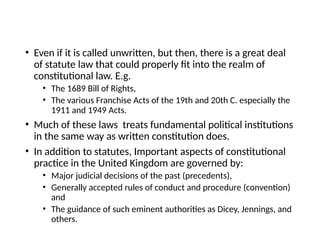 • Even if it is called unwritten, but then, there is a great deal
of statute law that could properly fit into the realm of
constitutional law. E.g.
• The 1689 Bill of Rights,
• The various Franchise Acts of the 19th and 20th C. especially the
1911 and 1949 Acts.
• Much of these laws treats fundamental political institutions
in the same way as written constitution does.
• In addition to statutes, Important aspects of constitutional
practice in the United Kingdom are governed by:
• Major judicial decisions of the past (precedents),
• Generally accepted rules of conduct and procedure (convention)
and
• The guidance of such eminent authorities as Dicey, Jennings, and
others.
 