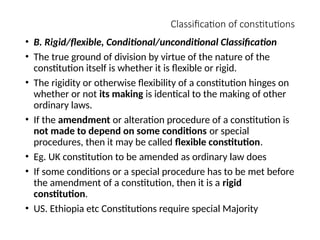 Classification of constitutions
• B. Rigid/flexible, Conditional/unconditional Classification
• The true ground of division by virtue of the nature of the
constitution itself is whether it is flexible or rigid.
• The rigidity or otherwise flexibility of a constitution hinges on
whether or not its making is identical to the making of other
ordinary laws.
• If the amendment or alteration procedure of a constitution is
not made to depend on some conditions or special
procedures, then it may be called flexible constitution.
• Eg. UK constitution to be amended as ordinary law does
• If some conditions or a special procedure has to be met before
the amendment of a constitution, then it is a rigid
constitution.
• US. Ethiopia etc Constitutions require special Majority
 