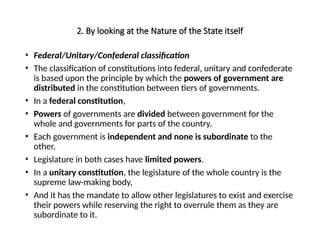 2. By looking at the Nature of the State itself
• Federal/Unitary/Confederal classification
• The classification of constitutions into federal, unitary and confederate
is based upon the principle by which the powers of government are
distributed in the constitution between tiers of governments.
• In a federal constitution,
• Powers of governments are divided between government for the
whole and governments for parts of the country.
• Each government is independent and none is subordinate to the
other,
• Legislature in both cases have limited powers.
• In a unitary constitution, the legislature of the whole country is the
supreme law-making body,
• And it has the mandate to allow other legislatures to exist and exercise
their powers while reserving the right to overrule them as they are
subordinate to it.
 