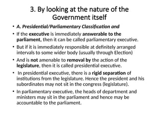 3. By looking at the nature of the
Government itself
• A. Presidential/Parliamentary Classification and
• If the executive is immediately answerable to the
parliament, then it can be called parliamentary executive.
• But if it is immediately responsible at definitely arranged
intervals to some wider body (usually through Election)
• And is not amenable to removal by the action of the
legislature, then it is called presidential executive.
• In presidential executive, there is a rigid separation of
institutions from the legislature. Hence the president and his
subordinates may not sit in the congress (legislature).
• In parliamentary executive, the heads of department and
ministers may sit in the parliament and hence may be
accountable to the parliament.
 