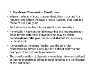• B. Republican/Monarchical Classification
• Where the head of state is a president, then that state is a
republic, and where the head of state is a king, that state is a
monarchy or a kingdom.
• Such classification has a lesser significance nowadays
• Historically it had considerable meaning and importance as it
stood for the difference between what may be called
popular/democratic government and absolutism, autocracy,
or dictatorship
• A monarch, as the name implies, was the sole ruler
responsible to himself alone. But it is difficult today to find
examples of such absolute monarchies
• The transformation of absolute monarchies into constitutional
or limited monarchies all the more diminishes the significance
of the distinction.
 