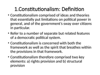 1.Constitutionalism: Definition
• Constitutionalism comprised of ideas and theories
that essentially put limitations on political power in
general, and of the government’s sway over citizens
in particular.
• Refer to a number of separate but related features
of a democratic political system.
• Constitutionalism is concerned with both the
framework as well as the spirit that breathes within
the provisions in that framework.
• Constitutionalism therefore comprised two key
elements: a) rights provision and b) structural
provision
 