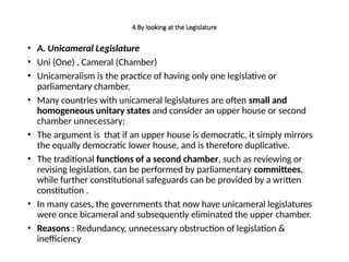 4.By looking at the Legislature
• A. Unicameral Legislature
• Uni (One) , Cameral (Chamber)
• Unicameralism is the practice of having only one legislative or
parliamentary chamber.
• Many countries with unicameral legislatures are often small and
homogeneous unitary states and consider an upper house or second
chamber unnecessary;
• The argument is that if an upper house is democratic, it simply mirrors
the equally democratic lower house, and is therefore duplicative.
• The traditional functions of a second chamber, such as reviewing or
revising legislation, can be performed by parliamentary committees,
while further constitutional safeguards can be provided by a written
constitution .
• In many cases, the governments that now have unicameral legislatures
were once bicameral and subsequently eliminated the upper chamber.
• Reasons : Redundancy, unnecessary obstruction of legislation &
inefficiency
 