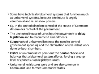 • Some have technically bicameral systems that function much
as unicameral systems, because one house is largely
ceremonial and retains few powers.
• Eg. In the United Kingdom control of the House of Commons
determines control of the government
• The unelected House of Lords has the power only to delay
legislation and to recommend amendments.
• Supporters of unicameralism note the need to control
government spending and the elimination of redundant work
done by both chambers.
• Critics of unicameralism point out the double checks and
balances that a bicameral system affords, forcing a greater
level of consensus on legislative issues.
• Unicameral legislatures were and are also common in
Communist and former Communist states
 