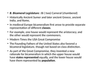 • B. Bicameral Legislature : Bi ( two) Cameral (chambered)
• Historically Ancient Sumer and later ancient Greece, ancient
India, and Rome,
• In medieval Europe bicameralism first arose to provide separate
representation of different classes.
• For example, one house would represent the aristocracy, and
the other would represent the commoners.
• Modern Times the USA Great Compromise
• The Founding Fathers of the United States also favored a
bicameral legislature, though not based on class distinction.
• As part of the Great Compromise, they invented a new
rationale for bicameralism in which the upper house would
have states represented equally, and the lower house would
have them represented by population.
 