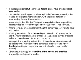 • In subsequent constitution making, federal states have often adopted
bicameralism.
• This solution remains popular when regional differences or sensitivities
require more explicit representation, with the second chamber
representing the constituent states.
• Nevertheless, the older justification for second chambers — providing
opportunities for second thoughts about legislation — has survived.
• A trend towards unicameralism in the 20th century appears now to have
been halted.
• Growing awareness of the complexity of the notion of representation
and the multifunctional nature of modern legislatures may be affording
incipient new rationales for second chambers.
• Some political scientists believe that bicameralism makes meaningful
political reforms more difficult to achieve and increases the risk of
deadlock (particularly in cases where both chambers have similar
powers).
• Others argue strongly for the merits of the 'checks and balances'
provided by the bicameral model.
 