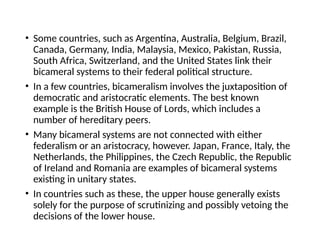 • Some countries, such as Argentina, Australia, Belgium, Brazil,
Canada, Germany, India, Malaysia, Mexico, Pakistan, Russia,
South Africa, Switzerland, and the United States link their
bicameral systems to their federal political structure.
• In a few countries, bicameralism involves the juxtaposition of
democratic and aristocratic elements. The best known
example is the British House of Lords, which includes a
number of hereditary peers.
• Many bicameral systems are not connected with either
federalism or an aristocracy, however. Japan, France, Italy, the
Netherlands, the Philippines, the Czech Republic, the Republic
of Ireland and Romania are examples of bicameral systems
existing in unitary states.
• In countries such as these, the upper house generally exists
solely for the purpose of scrutinizing and possibly vetoing the
decisions of the lower house.
 