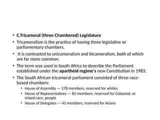 • C.Tricameral (three Chambered) Legislature
• Tricameralism is the practice of having three legislative or
parliamentary chambers.
• It is contrasted to unicameralism and bicameralism, both of which
are far more common.
• The term was used in South Africa to describe the Parliament
established under the apartheid regime's new Constitution in 1983.
• The South African tricameral parliament consisted of three race-
based chambers:
• House of Assembly — 178 members, reserved for whites
• House of Representatives — 85 members, reserved for Coloured, or
mixed-race, people
• House of Delegates — 45 members, reserved for Asians
 