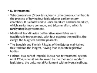 • D. Tetracameral
• Tetracameralism (Greek tetra, four + Latin camera, chamber) is
the practice of having four legislative or parliamentary
chambers. It is contrasted to unicameralism and bicameralism,
which are far more common, and tricameralism, which is
rarely used in government.
• Medieval Scandinavian deliberative assemblies were
traditionally tetracameral, with four estates; the nobility, the
clergy, the burghers and the peasants.
• The Swedish and Finnish Riksdag of the Estates maintained
this tradition the longest, having four separate legislative
bodies.
• Finland, as a part of Imperial Russia had tetracameral system
until 1906, when it was followed by the then most modern
legislature, the unicameral Parliament with universal suffrage.
 