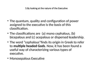 5.By looking at the nature of the Executive
• The quantum, quality and configuration of power
assigned to the executive is the basis of this
classification.
• The classifications are (a) mono cephalous, (b)
bicepalous and (c) acepalous or dispersed leadership.
• The word “cephalous”finds its origin in Greek to refer
to multiple headed Gods. Now, it has been found a
useful way of characterizing various types of
executive.
• Monosepalous Executive
 