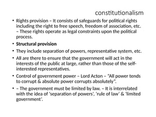 constitutionalism
• Rights provision – It consists of safeguards for political rights
including the right to free speech, freedom of association, etc.
– These rights operate as legal constraints upon the political
process.
• Structural provision
• They include separation of powers, representative system, etc.
• All are there to ensure that the government will act in the
interests of the public at large, rather than those of the self-
interested representatives.
• Control of government power – Lord Acton – “All power tends
to corrupt & absolute power corrupts absolutely”.
• – The government must be limited by law. – It is interrelated
with the idea of ‘separation of powers’, ‘rule of law’ & ‘limited
government’.
 