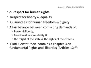 Aspects of constitutionalism
• c. Respect for human rights
• Respect for liberty & equality
• Guarantees for human freedom & dignity
• A fair balance between conflicting demands of:
• Power & liberty,
• freedom & responsibility &
• the might of the state & the rights of the citizens.
• FDRE Constitution contains a chapter 3 on
fundamental Rights and liberties (Articles 13 ff)
 
