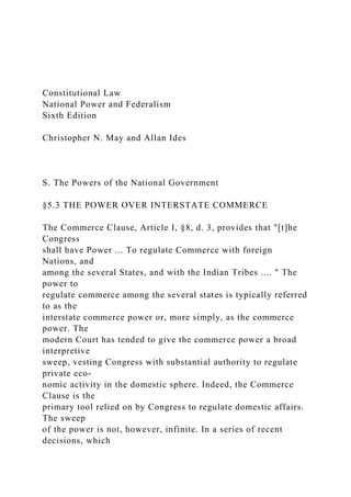 Constitutional Law
National Power and Federalism
Sixth Edition
Christopher N. May and Allan Ides
S. The Powers of the National Government
§5.3 THE POWER OVER INTERSTATE COMMERCE
The Commerce Clause, Article I, §8, d. 3, provides that "[t]he
Congress
shall have Power ... To regulate Commerce with foreign
Nations, and
among the several States, and with the Indian Tribes .... " The
power to
regulate commerce among the several states is typically referred
to as the
interstate commerce power or, more simply, as the commerce
power. The
modern Court has tended to give the commerce power a broad
interpretive
sweep, vesting Congress with substantial authority to regulate
private eco-
nomic activity in the domestic sphere. Indeed, the Commerce
Clause is the
primary tool relied on by Congress to regulate domestic affairs.
The sweep
of the power is not, however, infinite. In a series of recent
decisions, which
 