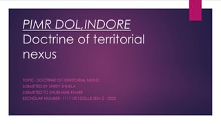 PIMR DOL,INDORE
Doctrine of territorial
nexus
TOPIC- DOCTRINE OF TERRITORIAL NEXUS
SUBMITTED BY SHREY SHUKLA
SUBMITTED TO SHUBHANK KHARE
ESCHOLAR NUMBER- 11111301505LLB SEM 2 - 2022
 