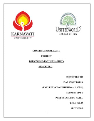 1
CONSTITUTIONALLAW-1
PROJECT
TOPIC NAME- UNTOUCHABILITY
SEMESTER-2
SUBMITTED TO
Prof. ANKIT BARIA
(FACULTY –CONSTITUTIONALLAW-1)
SUBMITTED BY
PREET SUNILBHAI PATEL
ROLL NO-25
SECTION-B
 