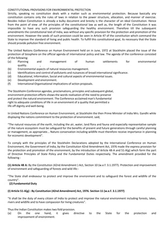 CONSTITUTIONAL PROVISIONS FOR ENVIRONMENTAL PROTECTION
Strictly, speaking no constitution deals with a matter such as environmental protection. Because basically any
constitution contains only the rules of laws in relation to the power structure, allocation, and manner of exercise.
Besides Indian Constitution is already a bulky document and brevity is the character of an ideal Constitution. Hence
from the point of view .of the principles of the constitutional law as well as, the length of the Constitution it was
impossible to have any such provision safeguarding the healthy environment. Therefore till the subsequent
amendments the constitutional text of India, was without any specific provision for the protection and promotion of the
environment. However the seeds of such provision could be seen in Article 47 of the constitution which command the
State to improve the standard of living and public health. To fulfill this constitutional goal, its necessary that the State
should provide pollution free environment.

The United Nations Conference on Human Environment held on in June, 1972 at Stockholm placed the issue of the
protection of biosphere on the official agenda of international policy and law. The agenda of the conference consisted
of the following:
(a)      Planning         and       management          of        human        settlements         for  environmental
         quality.           ,
(b)      Environmental aspects of natural resources management.
(c)      Identifications and control of pollutants and nuisances of broad international significance.
(d)      Educational, Information, Social and cultural aspects of environmental issues.
(e)      Development and environment.
(f)      International Organisational implications of action proposals.

The Stockholm Conference agendas, proclamations, principles and subsequent global,
environment protection efforts shows the words realisation of the need to preserve
and protect the natural environment. The Conference acclaimed man's fundamental
right to adequate conditions of life in an environment of a quality that permitted a
life off dignity and well-being.

In United Nations Conference on Human Environment, at Stockholm the then Prime Minister of India Mrs. Gandhi while
displaying the nations commitment to the protection of environment. said,

“The natural resources of the earth, including the air, water, land flora and fauna and especially representative sample
of the nature ecosystem must be safeguard for the benefits of present and future generations through careful planning
or management, as appropriate... Nature conservation including wildlife must therefore receive importance in planning
for economic development".

To comply with the principles of the Stockholm Declarations adopted by the International Conference on Human
Environment, the Government of India, by the Constitution 42nd Amendment Act, 1976 made the express provision for
the protection and promotion of the environment, by the introduction of Article 48-A and 51-A(g) which form the part
of Directive Principles of State Policy and the Fundamental Duties respectively. The amendment provided for the
following :

(1) Article 48 A: By the Constitution (42nd Amendment ) Act, Section 10 (w.e.f. 3.1.1977). Protection and improvement
of environment and safeguarding of forests and wild life:-

"The State shall endeavour to protect and improve the environment and to safeguard the forest and wildlife of the
country".
 (2) Fundamental Duty

(I) Article 51-A(g) : By Constitution (42nd Amendment) Act, 1976. Section 11 (w.e.f. 3.1.1977)

"It shall be the duty of every citizen of India to protect and improve the natural environment including forests, lakes,
rivers and wildlife and to have compassion for living creatures".

Thus the Indian Constitution makes two fold provision.
(a)     On     the    one    hand,    it    gives    directive     to     the    State    for    the     protection     and
        improvement of environment.
 