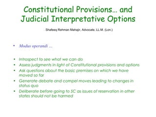 Constitutional Provisions… and
Judicial Interpretative Options
Shafeeq Rehman Mahajir, Advocate, LL.M. (Lon.)
• Modus operandi …
• Introspect to see what we can do
• Assess judgments in light of Constitutional provisions and options
• Ask questions about the basic premises on which we have
moved so far
• Generate debate and compel moves leading to changes in
status quo
• Deliberate before going to SC as issues of reservation in other
states should not be harmed
 