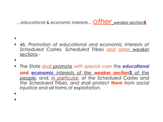…educational & economic interests… other weaker sections
•  
• 46. Promotion of educational and economic interests of
Scheduled Castes, Scheduled Tribes and other weaker
sections.-
•  
• The State shall promote with special care the educational
and economic interests of the weaker sections of the
people, and, in particular, of the Scheduled Castes and
the Scheduled Tribes, and shall protect them from social
injustice and all forms of exploitation.
•  
•  
 