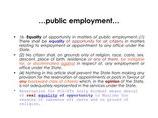 …public employment…
• 16. Equality of opportunity in matters of public employment.-(1)
There shall be equality of opportunity for all citizens in matters
relating to employment or appointment to any office under the
State.
• (2) No citizen shall, on grounds only of religion, race, caste, sex,
descent, place of birth, residence or any of them, be ineligible
for, or discriminated against in respect of, any employment or
office under the State.
• (4) Nothing in this article shall prevent the State from making any
provision for the reservation of appointments or posts in favour of
any backward class of citizens which, in the opinion of the State,
is not adequately represented in the services under the State.
• Reservation for SCs/STs (only Hindus) means denial
of real equality of opportunity to Muslims for
reasons of (absence of) caste and on ground of
religion.
 