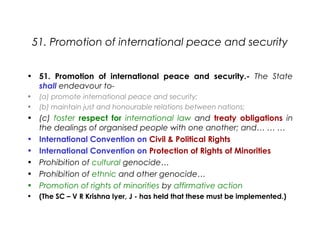 51. Promotion of international peace and security
• 51. Promotion of international peace and security.- The State
shall endeavour to-
• (a) promote international peace and security;
• (b) maintain just and honourable relations between nations;
• (c) foster respect for international law and treaty obligations in
the dealings of organised people with one another; and… … …
• International Convention on Civil & Political Rights
• International Convention on Protection of Rights of Minorities
• Prohibition of cultural genocide…
• Prohibition of ethnic and other genocide…
• Promotion of rights of minorities by affirmative action
• (The SC – V R Krishna Iyer, J - has held that these must be implemented.)
 