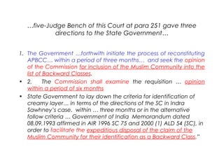 …five-Judge Bench of this Court at para 251 gave three
directions to the State Government…
1. The Government …forthwith initiate the process of reconstituting
APBCC… within a period of three months… and seek the opinion
of the Commission for inclusion of the Muslim Community into the
list of Backward Classes.
• 2.     The Commission shall examine the requisition … opinion
within a period of six months
• State Government to lay down the criteria for identification of
creamy layer… in terms of the directions of the SC in Indra
Sawhney’s case. within … three months or in the alternative
follow criteria … Government of India Memorandum dated
08.09.1993 affirmed in AIR 1996 SC 75 and 2000 (1) ALD 54 (SC), in
order to facilitate the expeditious disposal of the claim of the
Muslim Community for their identification as a Backward Class.”
 