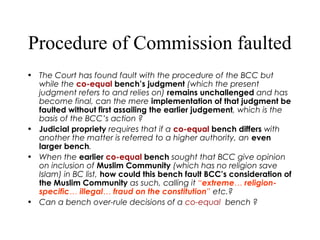 Procedure of Commission faulted
• The Court has found fault with the procedure of the BCC but
while the co-equal bench’s judgment (which the present
judgment refers to and relies on) remains unchallenged and has
become final, can the mere implementation of that judgment be
faulted without first assailing the earlier judgement, which is the
basis of the BCC’s action ?
• Judicial propriety requires that if a co-equal bench differs with
another the matter is referred to a higher authority, an even
larger bench.
• When the earlier co-equal bench sought that BCC give opinion
on inclusion of Muslim Community (which has no religion save
Islam) in BC list, how could this bench fault BCC’s consideration of
the Muslim Community as such, calling it “extreme… religion-
specific… illegal… fraud on the constitution” etc.?
• Can a bench over-rule decisions of a co-equal bench ?
 