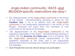 Anglo-Indian community : RACE- and
RELIGION-specific reservations are okay !
• 331. Representation of the Anglo-Indian community in the House
of the People - Notwithstanding anything in article 81, the
President may, if he is of opinion that the Anglo-Indian
community is not adequately represented in the House of the
People, nominate not more than two members of that
community to the House of the People.
•  333. Representation of the Ango-Indian community in the
Legislative Assemblies of the States - Notwithstanding anything in
article 170, the Governor of a State may, if he is of opinion that
the Anglo-India community needs representation in the
Legislative Assembly of the State and is not adequately
represented therein nominate one member of that community to
the Assembly.
• Note Presidential acts are almost always non-justiciable !
 