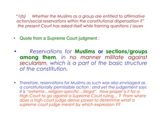 “1(b) Whether the Muslims as a group are entitled to affirmative
action/social reservations within the constitutional dispensation ?”
the present Court has asked itself while framing questions / issues
• Quote from a Supreme Court judgment :
• Reservations for Muslims or sections/groups
among them, in no manner militate against
secularism, which is a part of the basic structure
of the constitution.
• Therefore, reservations for Muslims as such was also envisaged as
a constitutionally permissible action : and yet the judgement says
it is “extreme…religion-specific…illegal”. How proper is it for a
High Court to go against a Supreme Court ruling… ? From where
does a high court judge derive power to determine what a
supreme court judge meant by which expression ??
 