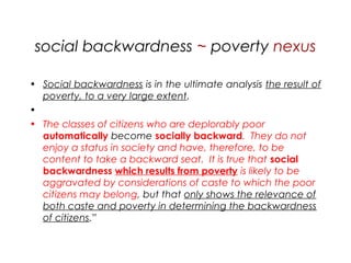 social backwardness ~ poverty nexus
• Social backwardness is in the ultimate analysis the result of
poverty, to a very large extent.
•  
• The classes of citizens who are deplorably poor
automatically become socially backward. They do not
enjoy a status in society and have, therefore, to be
content to take a backward seat. It is true that social
backwardness which results from poverty is likely to be
aggravated by considerations of caste to which the poor
citizens may belong, but that only shows the relevance of
both caste and poverty in determining the backwardness
of citizens.”
 