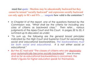stand that quote : Muslims may be educationally backward but they
cannot be termed “socially backward” and expression socially backward
can only apply to SCs and STs … : unquote how valid is the contention ?
• In Chapter-VI of the report, one of the questions framed by the
Commission was, “What shall be the criteria for including any
class of citizens as backward class.” Then refer… various
judgments of the Apex Court and this Court. In pages 32 to 35, it
summed up its discussion as under;
• “To sum up, the following are the general broad principles
indicated by the High Court and Supreme Court for ascertaining
social and educational backwardness. The backwardness must
be both social and educational. It is not either social or
educational.”
• But the SC had said “The classes of citizens who are deplorably
poor automatically become socially backward.” (slide 20 earlier)
And as far as educational backwardness is concerned, the
State’s figures for higher education speak for themselves.
 