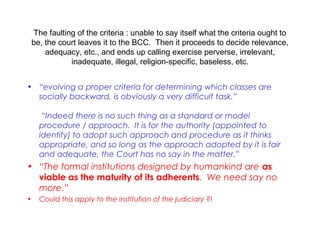 The faulting of the criteria : unable to say itself what the criteria ought to
be, the court leaves it to the BCC. Then it proceeds to decide relevance,
adequacy, etc., and ends up calling exercise perverse, irrelevant,
inadequate, illegal, religion-specific, baseless, etc.
• “evolving a proper criteria for determining which classes are
socially backward, is obviously a very difficult task.”
 
“Indeed there is no such thing as a standard or model
procedure / approach. It is for the authority (appointed to
identify) to adopt such approach and procedure as it thinks
appropriate, and so long as the approach adopted by it is fair
and adequate, the Court has no say in the matter.”
• “The formal institutions designed by humankind are as
viable as the maturity of its adherents. We need say no
more.”
• Could this apply to the institution of the judiciary ?!
 