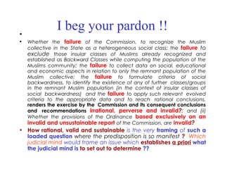 I beg your pardon !!•  
• Whether the failure of the Commission, to recognize the Muslim
collective in the State as a heterogeneous social class; the failure to
exclude those insular classes of Muslims already recognized and
established as Backward Classes while computing the population of the
Muslims community; the failure to collect data on social, educational
and economic aspects in relation to only the remnant population of the
Muslim collective; the failure to formulate criteria of social
backwardness, to identify the existence of any of further  classes/groups
in the remnant Muslim population (in the context of insular classes of
social  backwardness) and the failure to apply such relevant  evolved
criteria to the appropriate data and to reach  rational conclusions,
renders the exercise by the  Commission and its consequent conclusions
and  recommendations irrational, perverse and invalid?; and (ii)
Whether the provisions of the Ordinance based exclusively on an
invalid and unsustainable report of the Commission, are invalid?
• How rational, valid and sustainable is the very framing of such a
loaded question where the predisposition is so manifest ? Which
judicial mind would frame an issue which establishes a priori what
the judicial mind is to set out to determine ??
 
