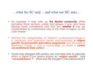 …what the SC said… and what our HC asks…
• For example it may take up the Muslim community (After
excluding those sections, castes and groups, if any, who have
already been considered) and find out whether it can be
characterized as a backward class in the State or region, as the
case maybe
• Whether the categorization of “Muslims” as Backward Classes is
in substance and operation clearly and exclusively a religion
specific Governmental reservations programme and the label of
Backward Classes is only a camouflage to shield a clearly
unconstitutional State action?
• Courts may disagree with actions, but can they refer to exercises
which a higher Court deems proper as “religion specific” and
“unconstitutional” ? What was the thought in the judicial mind ?
 