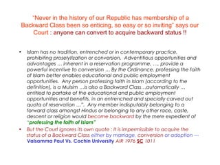 “Never in the history of our Republic has membership of a
Backward Class been so enticing, so easy or so inviting” says our
Court : anyone can convert to acquire backward status !!
• Islam has no tradition, entrenched or in contemporary practice,
prohibiting proselytization or conversion. Adventitious opportunities and
advantages … inherent in a reservation programme, …, provide a
powerful incentive to conversion … By the Ordinance, professing the faith
of Islam better enables educational and public employment
opportunities. Any person professing faith in Islam (according to the
definition), is a Mulsim …is also a Backward Class…automatically …
entitled to partake of the educational and public employment
opportunities and benefits, in an entrenched and specially carved out
quota of reservation …”. Any member indisputably belonging to a
forward class amongst Hindus or belonging to any other race, caste,
descent or religion would become backward by the mere expedient of
“professing the faith of Islam”
• But the Court ignores its own quote : It is impermissible to acquire the
status of a Backward Class either by marriage, conversion or adoption ---
Valsamma Paul Vs. Cochin University AIR 1976 SC 1011
 