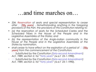 …and time marches on…
• 334. Reservation of seats and special representation to cease
after [1][fifty years] - Notwithstanding anything in the foregoing
provisions of this Part, the provisions of this Constitution relating to-
• (a) the reservation of seats for the Scheduled Castes and the
Scheduled Tribes in the House of the People and in the
Legislative Assemblies of the States; and
• (b) the representation of the Anglo-Indian community in the
House of the People and in the Legislative Assemblies of the
States by nomination,
• shall cease to have effect on the expiration of a period of [2][fifty
years] from the commencement of the Constitution:
• [1] Substituted by the Constitution (Sixty-second Amendment)
Act, 1989, section 2, for “forty years” (w.e.f 25-1-1990).
• [2] Substituted by the Constitution (Sixty-second Amendment)
Act, 1989, section 2, for “forty years” (w.e.f 25-1-1990).
 