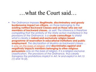 …what the Court said…
• The Ordinance imposes illegitimate, discriminatory and grossly
burdensome impact on citizens, on those belonging to the
existing notified Backward Classes and on those who are not
members of backward classes, as well. The inference is therefore
compelling that the entirety of the State action manifested in the
provisions of the Ordinance, is a crude camouflage to shield
what is clearly a naked and exclusively religion based
programme of reservation in educational institutions and public
employment. The declaration of Muslims as backward classes …
is only on the basis of religion and discriminates against and
negatively impacts members belonging to other religious
persuasions only on the basis of religion. It is a religion exclusive
classification. The provisions of the Ordinance, thus clearly
transgress the prohibitions implicit in Art.14 and explicit in Art.15
(1) and 16 (2).
 