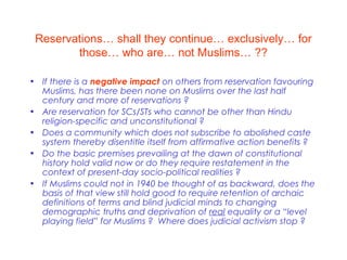 Reservations… shall they continue… exclusively… for
those… who are… not Muslims… ??
• If there is a negative impact on others from reservation favouring
Muslims, has there been none on Muslims over the last half
century and more of reservations ?
• Are reservation for SCs/STs who cannot be other than Hindu
religion-specific and unconstitutional ?
• Does a community which does not subscribe to abolished caste
system thereby disentitle itself from affirmative action benefits ?
• Do the basic premises prevailing at the dawn of constitutional
history hold valid now or do they require restatement in the
context of present-day socio-political realities ?
• If Muslims could not in 1940 be thought of as backward, does the
basis of that view still hold good to require retention of archaic
definitions of terms and blind judicial minds to changing
demographic truths and deprivation of real equality or a “level
playing field” for Muslims ? Where does judicial activism stop ?
 