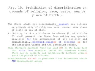 Art. 15. Prohibition of discrimination on
grounds of religion, race, caste, sex or
place of birth.-
The State shall not discriminate against any citizen
on grounds only of religion, race, caste, sex, place
of birth or any of them.
4) Nothing in this article or in clause (2) of article
29 shall prevent the State from making any special
provision for the advancement of any socially and
educationally backward classes of citizens or for
the Scheduled Castes and the Scheduled Tribes.
This therefore proceeds (note the word OR) on the basic fact
that aside from scheduled castes and scheduled tribes,
there can be socially and educationally backward classes
(note the plural) of citizens.
Discrimination AGAINST is precluded – not affirmative action
FOR disadvantaged groups
 