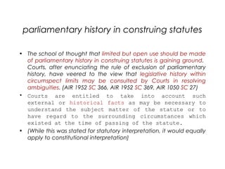 parliamentary history in construing statutes
• The school of thought that limited but open use should be made
of parliamentary history in construing statutes is gaining ground.
Courts, after enunciating the rule of exclusion of parliamentary
history, have veered to the view that legislative history within
circumspect limits may be consulted by Courts in resolving
ambiguities. (AIR 1952 SC 366, AIR 1952 SC 369, AIR 1050 SC 27) 
• Courts are entitled to take into account such
external or historical facts as may be necessary to
understand the subject matter of the statute or to
have regard to the surrounding circumstances which
existed at the time of passing of the statute.
• (While this was stated for statutory interpretation, it would equally
apply to constitutional interpretation)
 