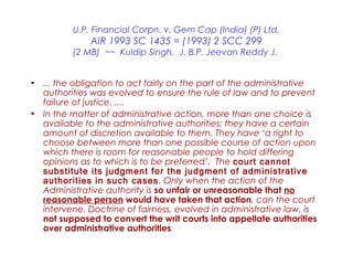 U.P. Financial Corpn. v. Gem Cap (India) (P) Ltd.
AIR 1993 SC 1435 = (1993) 2 SCC 299
(2 MB) ~~ Kuldip Singh, J. B.P. Jeevan Reddy J.
• ... the obligation to act fairly on the part of the administrative
authorities was evolved to ensure the rule of law and to prevent
failure of justice. ....
• In the matter of administrative action, more than one choice is
available to the administrative authorities; they have a certain
amount of discretion available to them. They have ‘a right to
choose between more than one possible course of action upon
which there is room for reasonable people to hold differing
opinions as to which is to be preferred’. The court cannot
substitute its judgment for the judgment of administrative
authorities in such cases. Only when the action of the
Administrative authority is so unfair or unreasonable that no
reasonable person would have taken that action, can the court
intervene. Doctrine of fairness, evolved in administrative law, is
not supposed to convert the writ courts into appellate authorities
over administrative authorities.
 