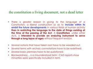 the constitution a living document, not a dead letter
• There is greater reason in giving to the language of a
Constitution, a liberal construction so as to include within its
ambit the future developments in various fields of human activity
than in restricting the language to the state of things existing at
the time of the passing of the Act. A Constitution, unlike other
Acts, is intended to provide an enduring instrument to serve
through a long lapse of ages without frequent revision.
• Several notions that have taken root have to be weeded out.
• Several terms with archaic connotations have to be redefined.
• Several basic premises have to be questioned.
• Backwardness… is a misunderstood term : CAD reports show
minorities were specifically included in term.
 
