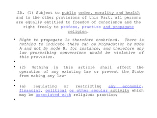 25. (1) Subject to public order, morality and health
and to the other provisions of this Part, all persons
are equally entitled to freedom of conscience and the
right freely to profess, practise and propagate
religion.
• Right to propagate is therefore enshrined. There is
nothing to indicate there can be propagation by mode
A and not by mode B, for instance, and therefore any
law proscribing conversions would be violative of
this provision.
•
• (2) Nothing in this article shall affect the
operation of any existing law or prevent the State
from making any law-
•
• (a) regulating or restricting any economic,
financial, political or other secular activity which
may be associated with religious practice;
•
 