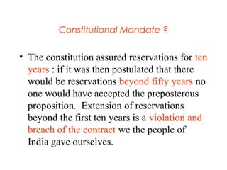 Constitutional Mandate ?
• The constitution assured reservations for ten
years : if it was then postulated that there
would be reservations beyond fifty years no
one would have accepted the preposterous
proposition. Extension of reservations
beyond the first ten years is a violation and
breach of the contract we the people of
India gave ourselves.
 