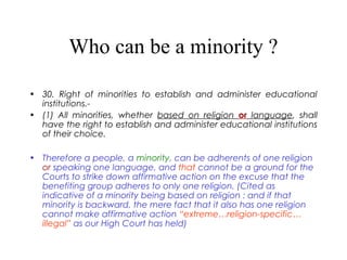 Who can be a minority ?
• 30. Right of minorities to establish and administer educational
institutions.-
• (1) All minorities, whether based on religion or language, shall
have the right to establish and administer educational institutions
of their choice.
• Therefore a people, a minority, can be adherents of one religion
or speaking one language, and that cannot be a ground for the
Courts to strike down affirmative action on the excuse that the
benefiting group adheres to only one religion. (Cited as
indicative of a minority being based on religion : and if that
minority is backward, the mere fact that it also has one religion
cannot make affirmative action “extreme…religion-specific…
illegal” as our High Court has held)
 