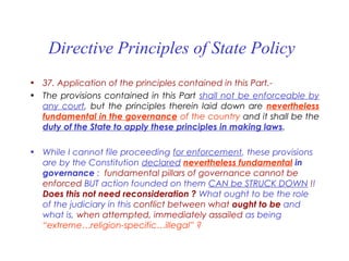 Directive Principles of State Policy
• 37. Application of the principles contained in this Part.-
• The provisions contained in this Part shall not be enforceable by
any court, but the principles therein laid down are nevertheless
fundamental in the governance of the country and it shall be the
duty of the State to apply these principles in making laws.
• While I cannot file proceeding for enforcement, these provisions
are by the Constitution declared nevertheless fundamental in
governance : fundamental pillars of governance cannot be
enforced BUT action founded on them CAN be STRUCK DOWN !!
Does this not need reconsideration ? What ought to be the role
of the judiciary in this conflict between what ought to be and
what is, when attempted, immediately assailed as being
“extreme…religion-specific…illegal” ?
 