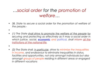 …social order for the promotion of
welfare…
• 38. State to secure a social order for the promotion of welfare of
the people.-
•  
• (1) The State shall strive to promote the welfare of the people by
securing and protecting as effectively as it may a social order in
which justice, social, economic and political, shall inform all the
institutions of the national life.
•  
• (2) The State shall, in particular, strive to minimise the inequalities
in income, and endeavour to eliminate inequalities in status,
facilities and opportunities, not only amongst individuals but also
amongst groups of people residing in different areas or engaged
in different vocations
 