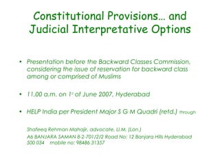 Constitutional Provisions… and
Judicial Interpretative Options
• Presentation before the Backward Classes Commission,
considering the issue of reservation for backward class
among or comprised of Muslims
• 11.00 a.m. on 1st
of June 2007, Hyderabad
• HELP India per President Major S G M Quadri (retd.) through
Shafeeq Rehman Mahajir, advocate, Ll.M. (Lon.)
A6 BANJARA SAMAN 8-2-701/2/2 Road No: 12 Banjara Hills Hyderabad
500 034 mobile no: 98486 31357
 