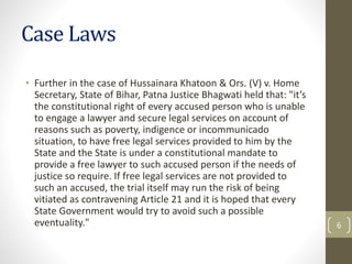 Case Laws
• Further in the case of Hussainara Khatoon & Ors. (V) v. Home
Secretary, State of Bihar, Patna Justice Bhagwati...