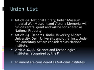 Union List
 Article-62: National Library, Indian Museum
Imperial War Museum andVictoria Memorial will
run on central grant and will be considered as
National Property
 Article-63: Benaras Hindu University,Aligarh
University, Delhi University and other Inst. Under
Parliamentary Act are considered as National
Institute.
 Article- 64: All Science andTechnological
Institutes recognised by the P
 arliament are considered as National Institutes.
 