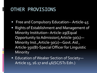 OTHER PROVISIONS
 Free and Compulsory Education-- Article-45
 Rights of Establishment and Management of
Minority Institution– Article-29(Equal
Opportunity to Admission),Article-30(1)—
Minority Inst.,Article-30(2)—Govt.Aid ,
Article-350(B)-Special Officer for Linguistic
Minority
 Education ofWeaker Section of Society—
Article 15, 16.17 and 46(SC/STs Edn.)
 
